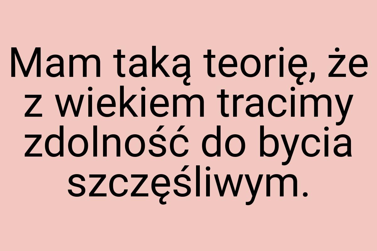 Mam taką teorię, że z wiekiem tracimy zdolność do bycia