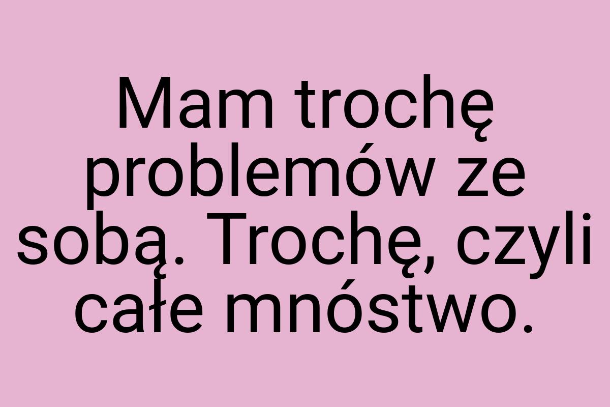 Mam trochę problemów ze sobą. Trochę, czyli całe mnóstwo