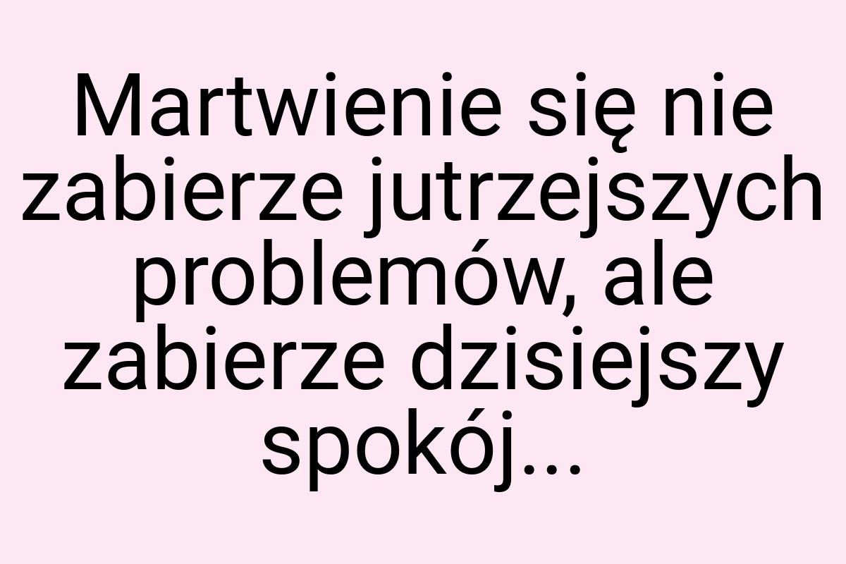 Martwienie się nie zabierze jutrzejszych problemów, ale