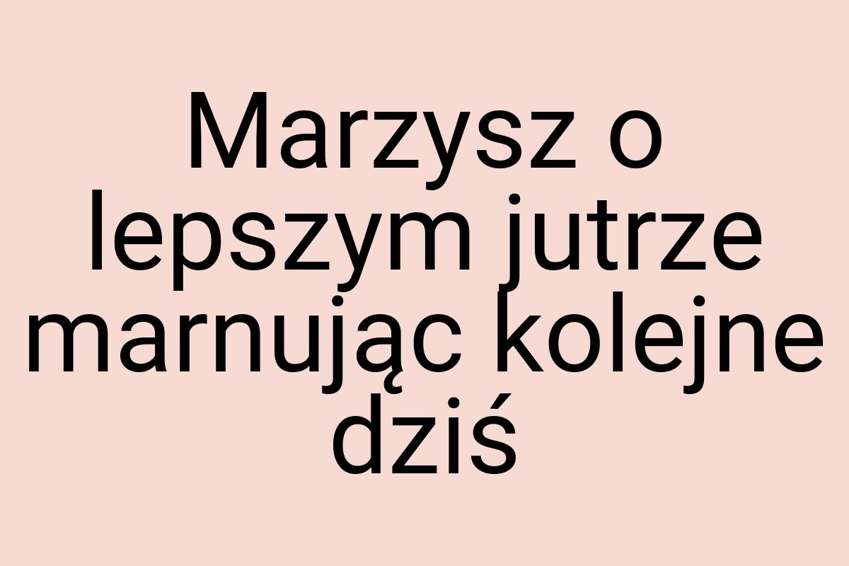 Marzysz o lepszym jutrze marnując kolejne dziś