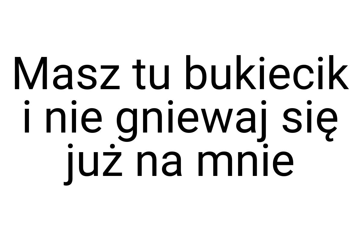 Masz tu bukiecik i nie gniewaj się już na mnie