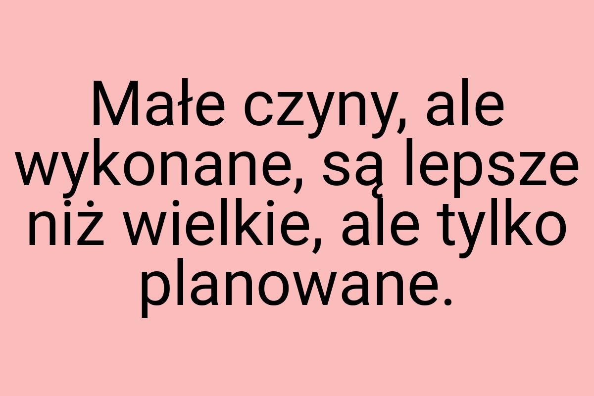 Małe czyny, ale wykonane, są lepsze niż wielkie, ale tylko