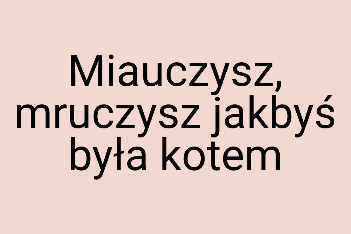 Miauczysz, mruczysz jakbyś była kotem