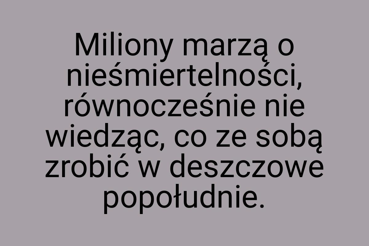 Miliony marzą o nieśmiertelności, równocześnie nie wiedząc