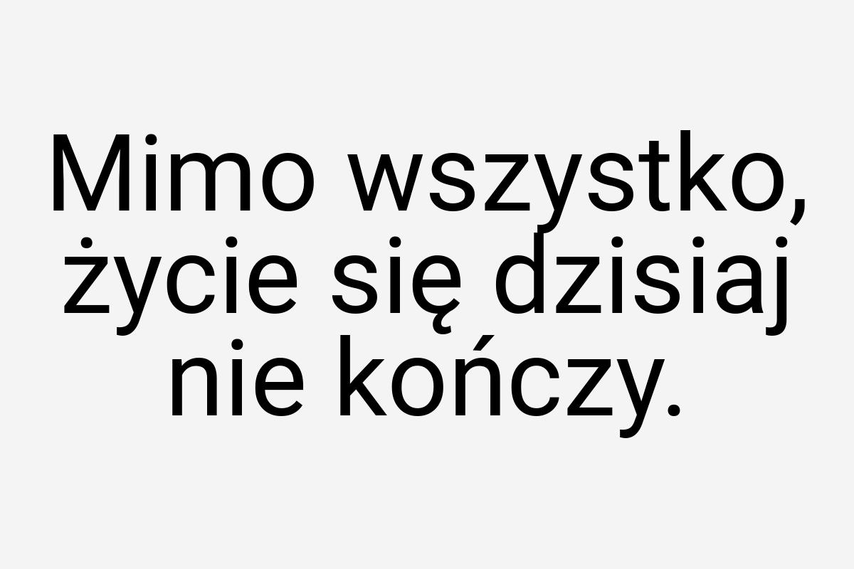 Mimo wszystko, życie się dzisiaj nie kończy