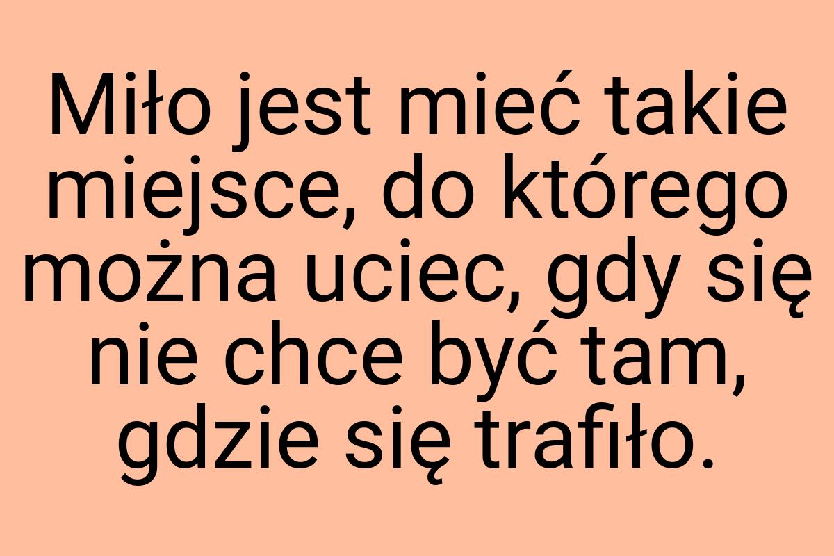 Miło jest mieć takie miejsce, do którego można uciec, gdy