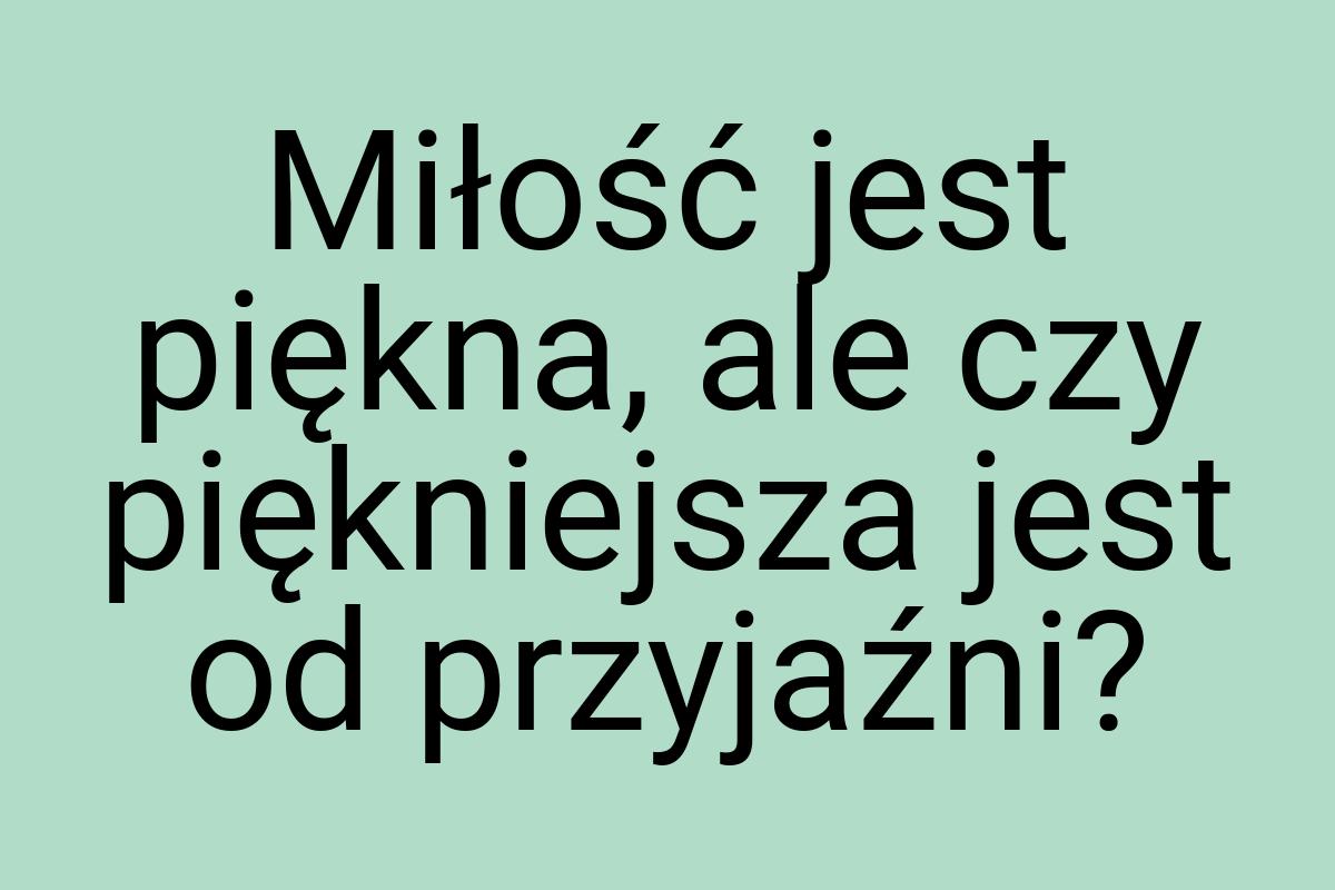 Miłość jest piękna, ale czy piękniejsza jest od przyjaźni