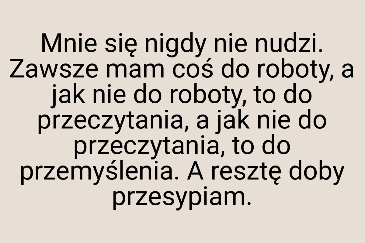 Mnie się nigdy nie nudzi. Zawsze mam coś do roboty, a jak