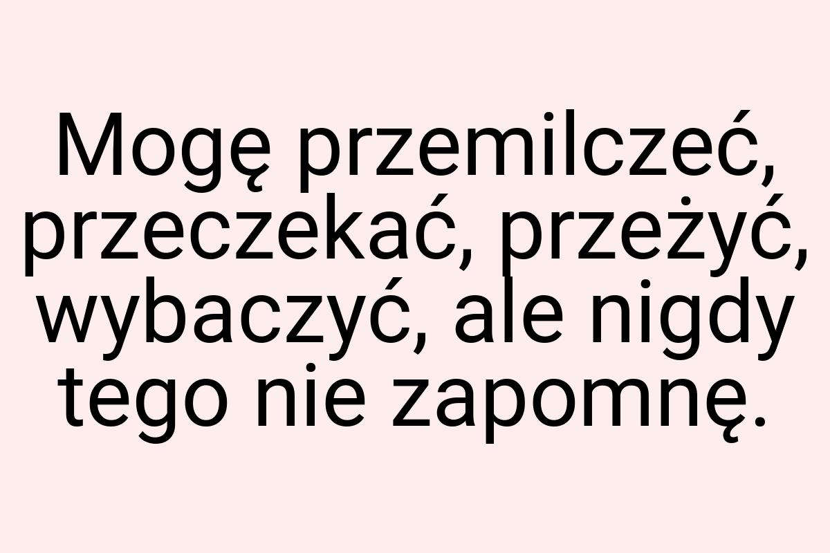 Mogę przemilczeć, przeczekać, przeżyć, wybaczyć, ale nigdy