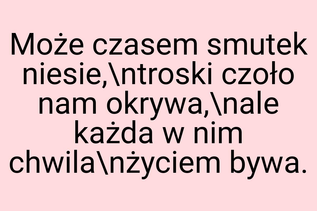 Może czasem smutek niesie,\ntroski czoło nam okrywa,\nale