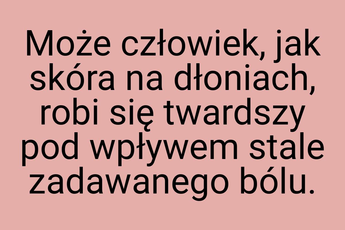 Może człowiek, jak skóra na dłoniach, robi się twardszy pod