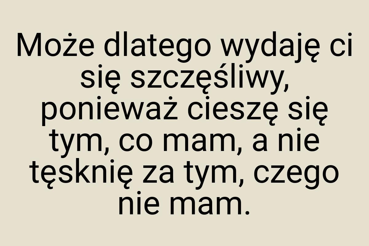 Może dlatego wydaję ci się szczęśliwy, ponieważ cieszę się