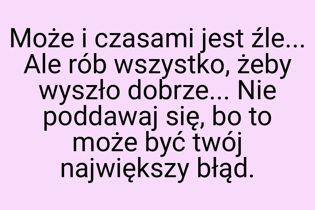 Może i czasami jest źle... Ale rób wszystko, żeby wyszło