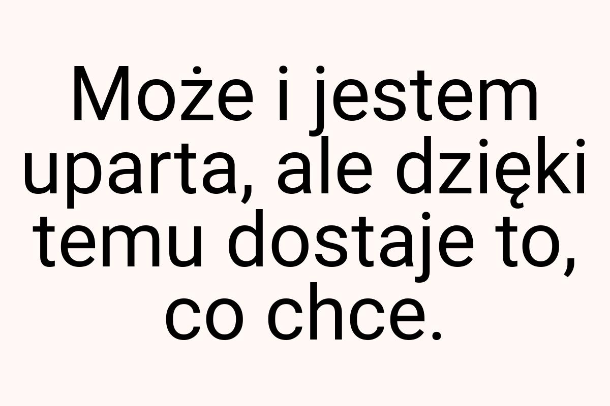 Może i jestem uparta, ale dzięki temu dostaje to, co chce