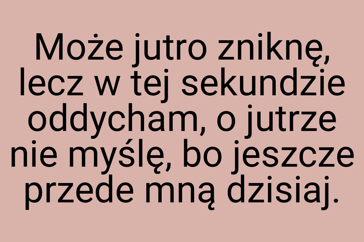 Może jutro zniknę, lecz w tej sekundzie oddycham, o jutrze