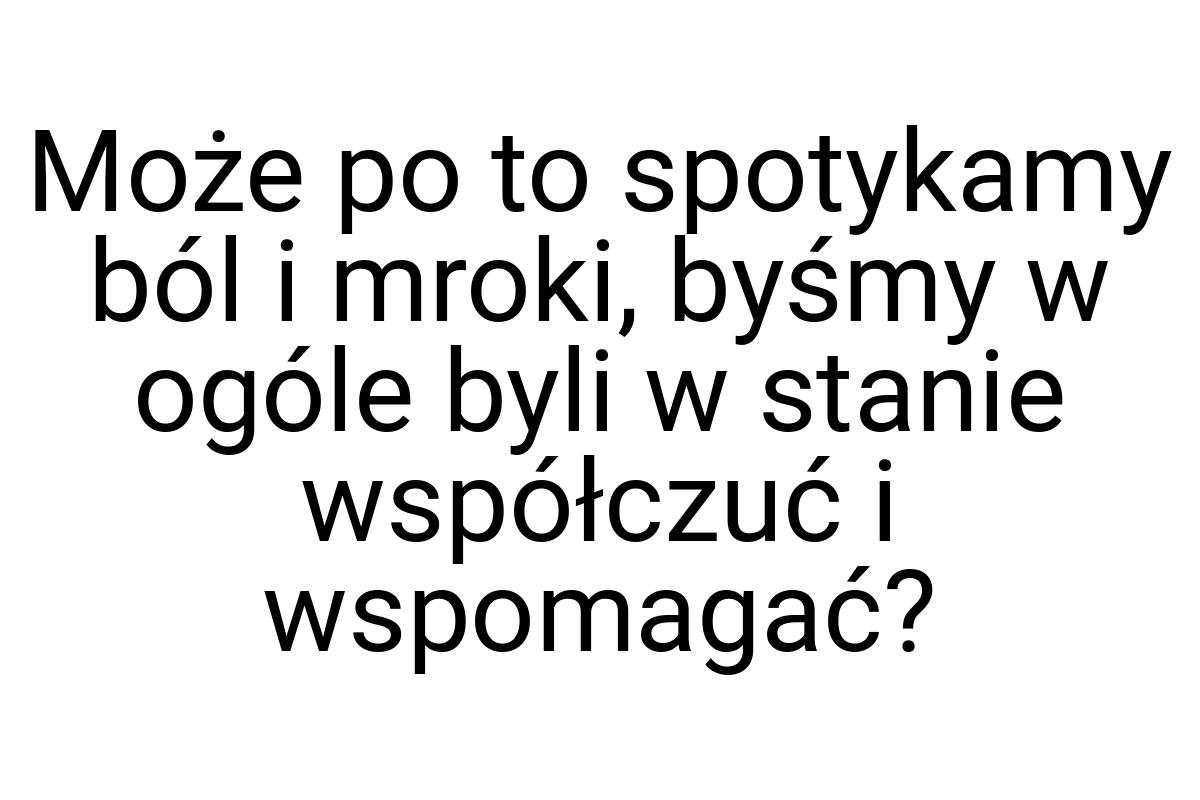 Może po to spotykamy ból i mroki, byśmy w ogóle byli w