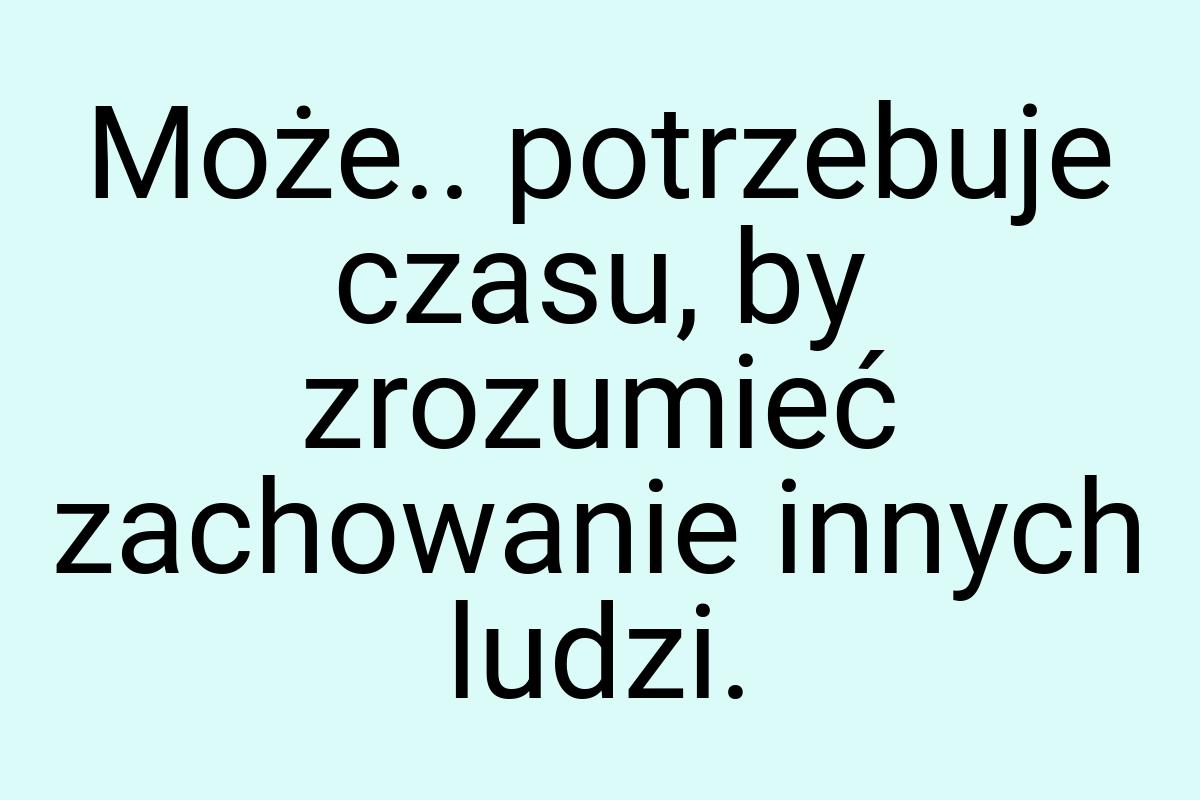 Może.. potrzebuje czasu, by zrozumieć zachowanie innych