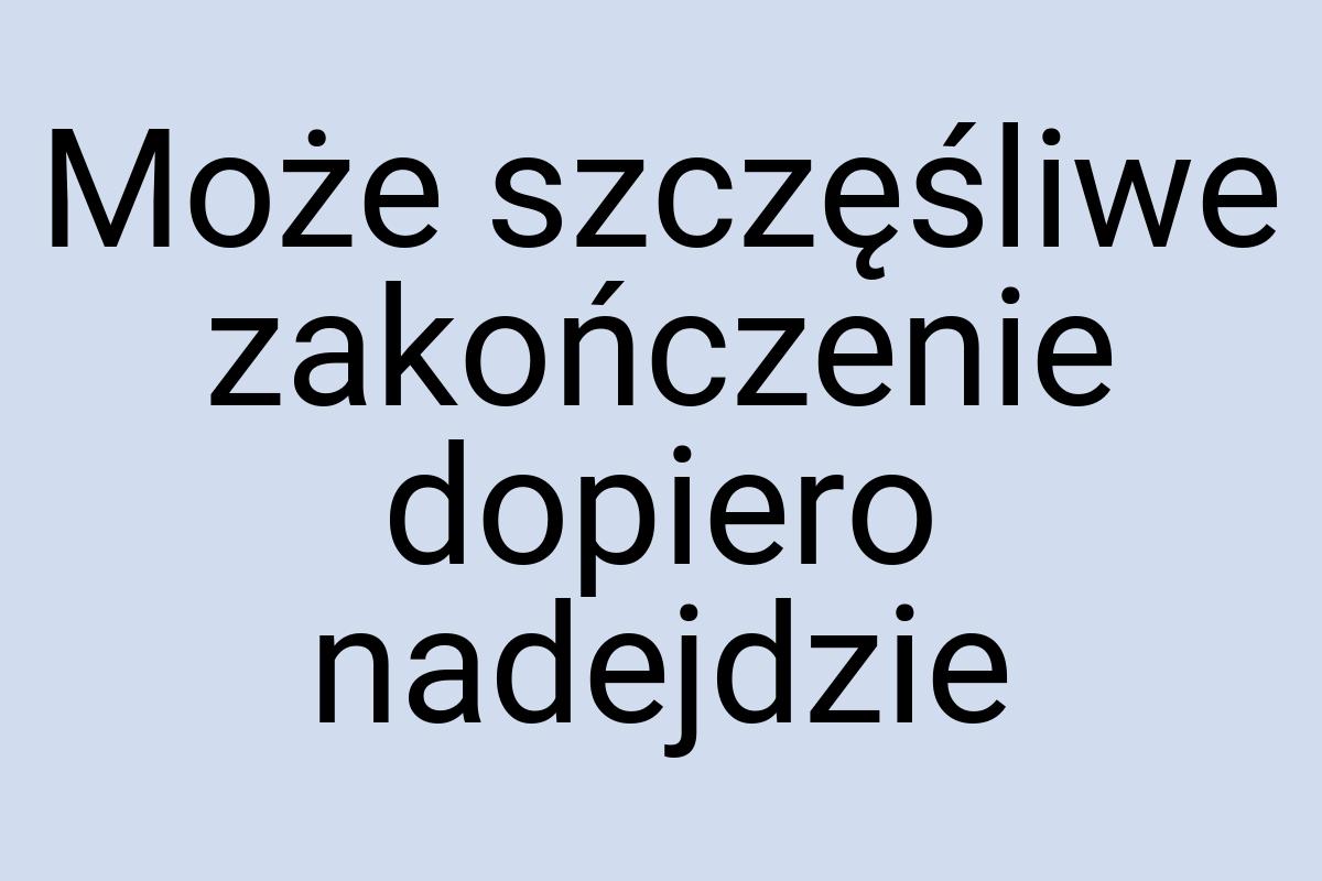 Może szczęśliwe zakończenie dopiero nadejdzie