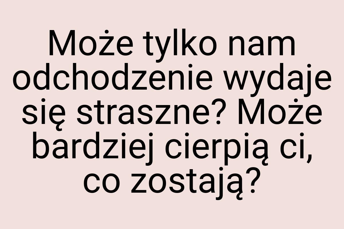 Może tylko nam odchodzenie wydaje się straszne? Może