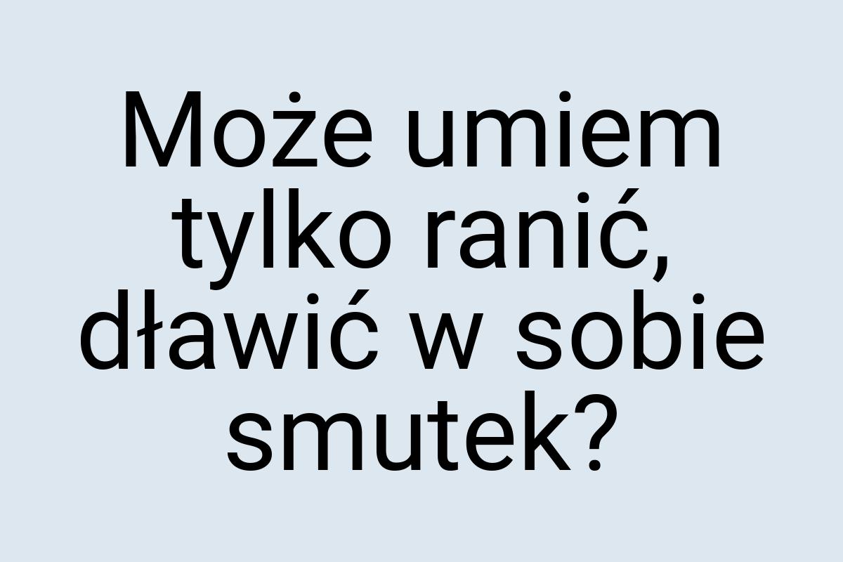 Może umiem tylko ranić, dławić w sobie smutek