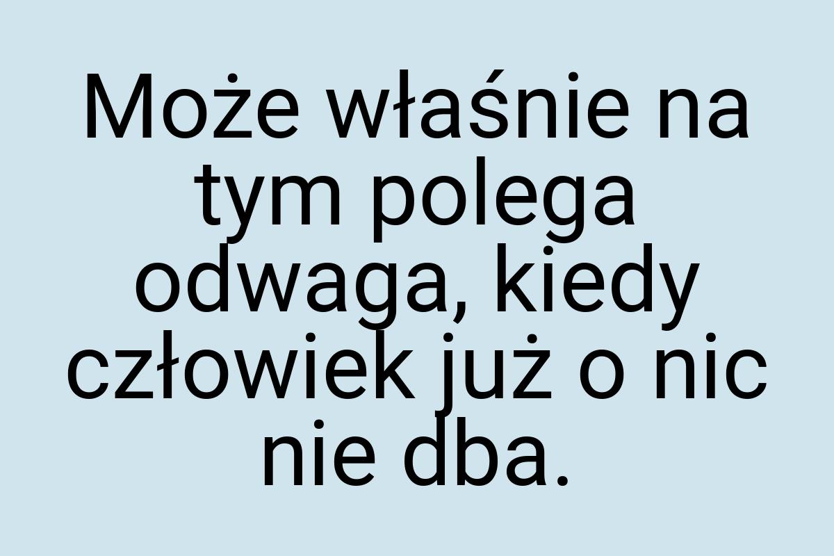 Może właśnie na tym polega odwaga, kiedy człowiek już o nic