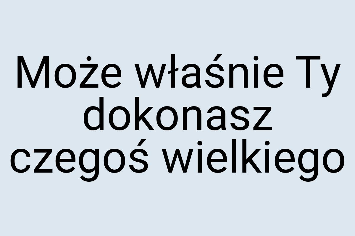 Może właśnie Ty dokonasz czegoś wielkiego