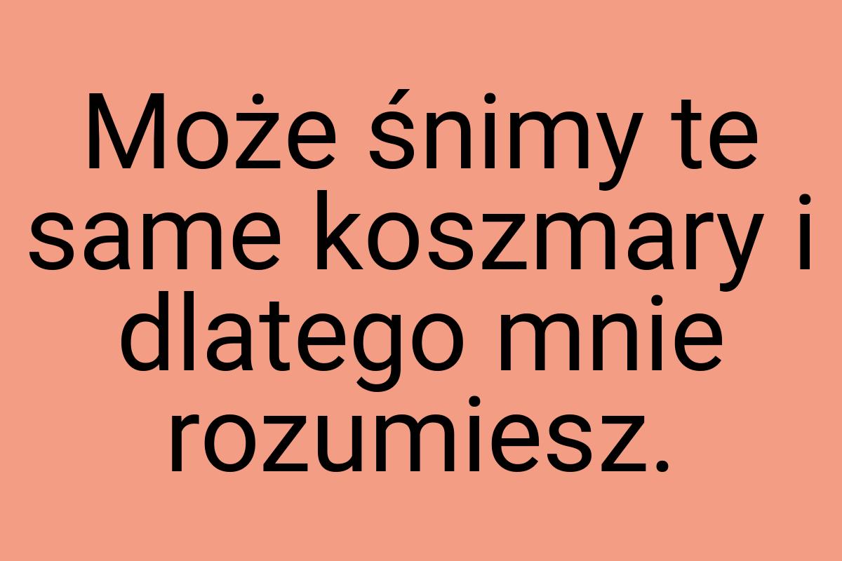 Może śnimy te same koszmary i dlatego mnie rozumiesz