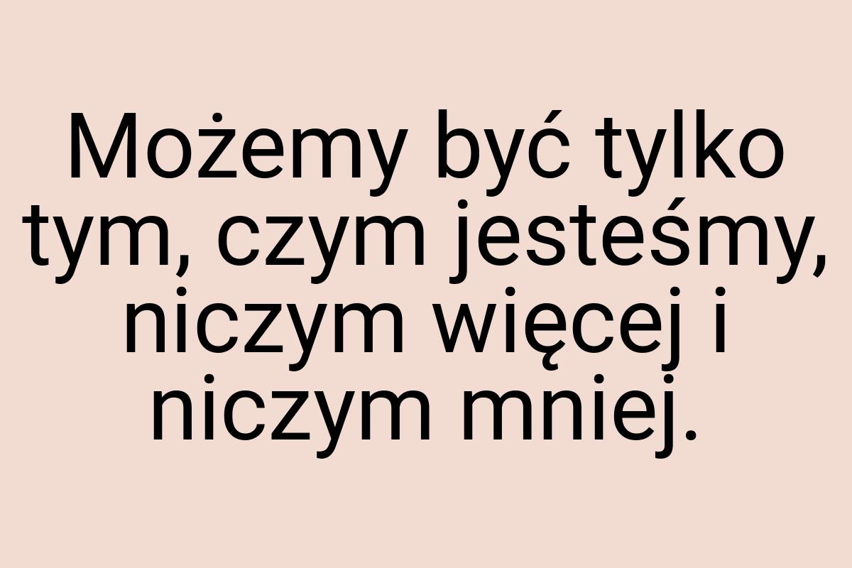 Możemy być tylko tym, czym jesteśmy, niczym więcej i niczym