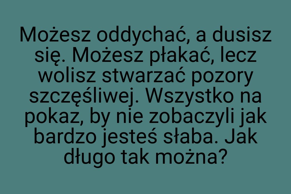 Możesz oddychać, a dusisz się. Możesz płakać, lecz wolisz