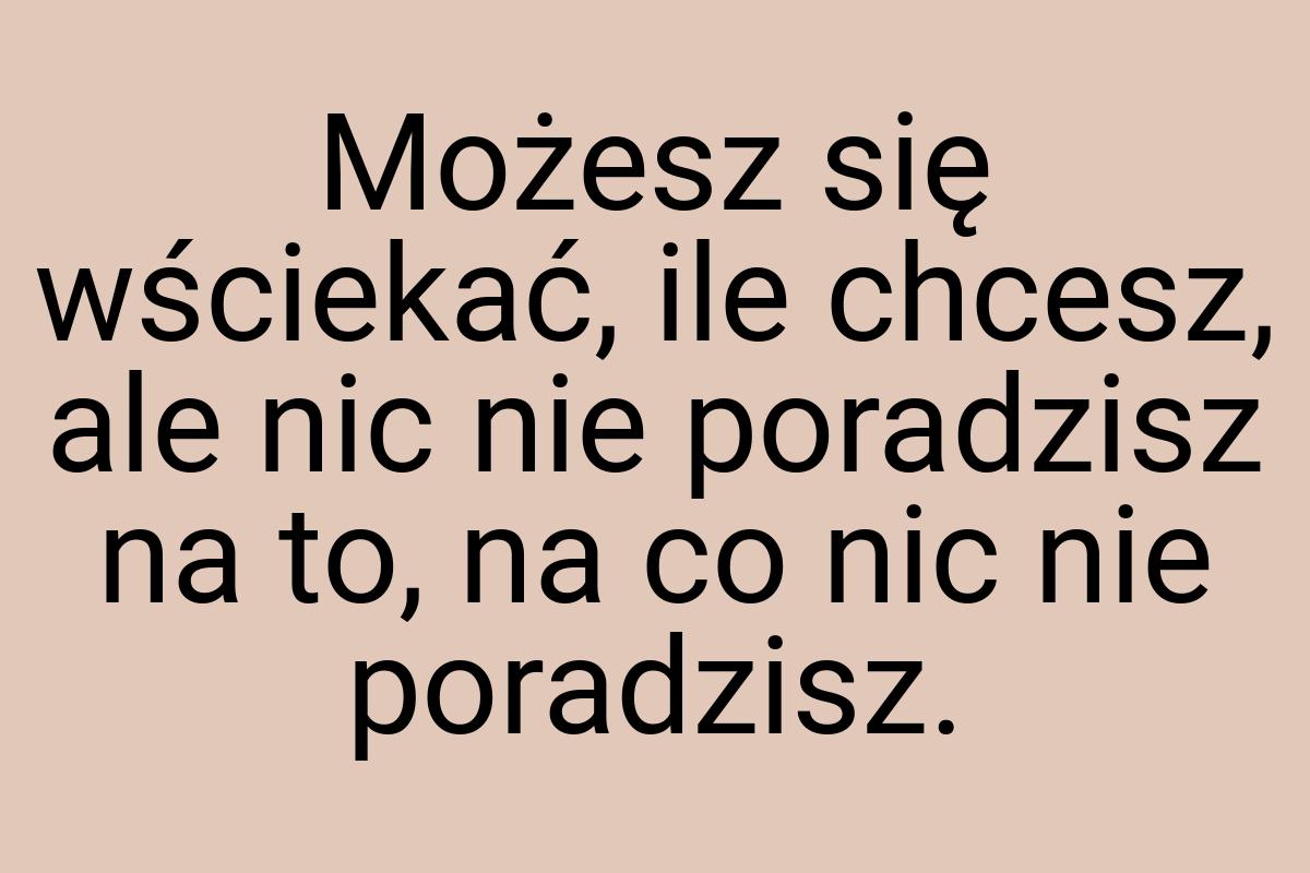 Możesz się wściekać, ile chcesz, ale nic nie poradzisz na