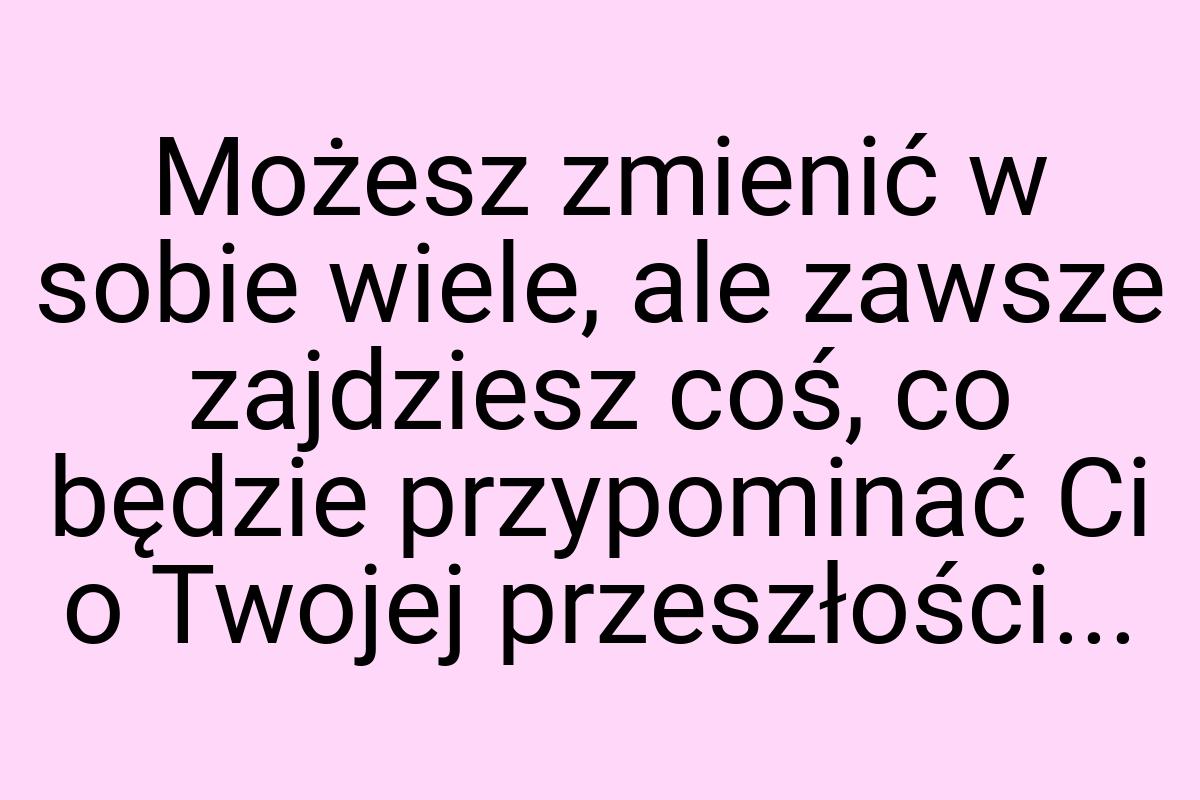 Możesz zmienić w sobie wiele, ale zawsze zajdziesz coś, co