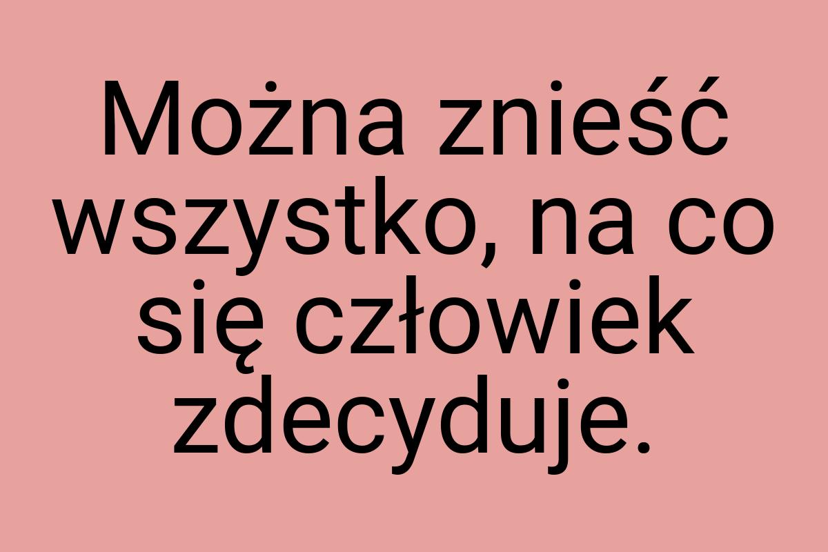 Można znieść wszystko, na co się człowiek zdecyduje
