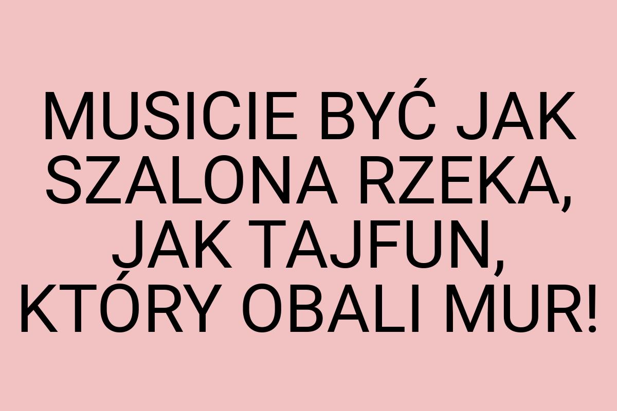 MUSICIE BYĆ JAK SZALONA RZEKA, JAK TAJFUN, KTÓRY OBALI MUR