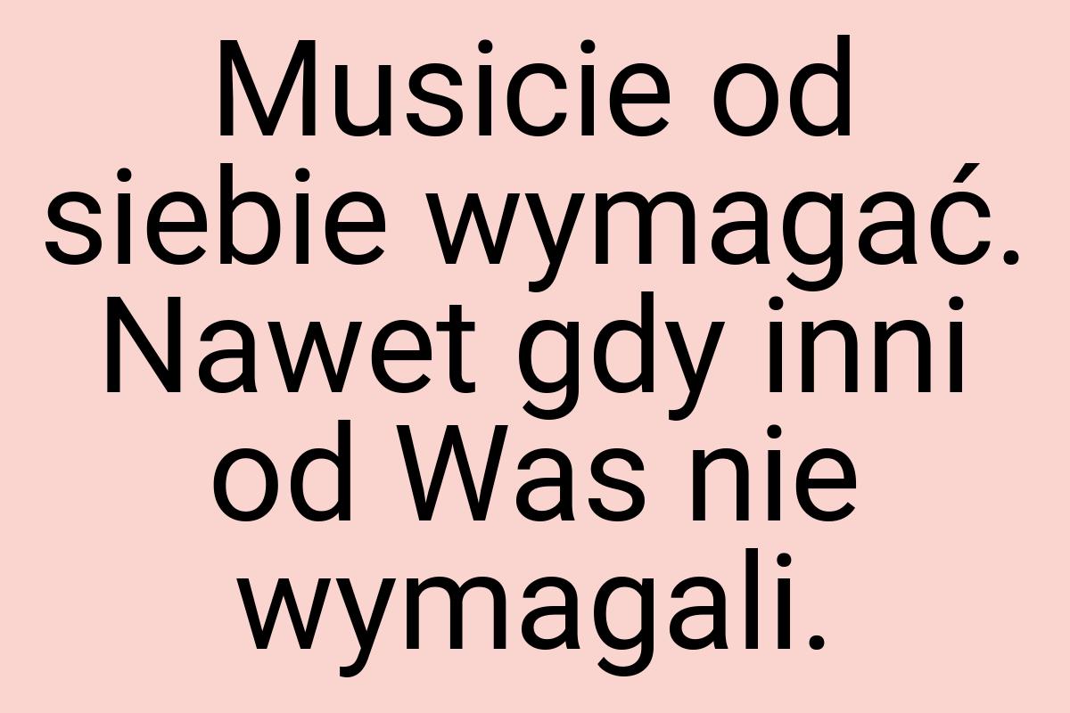 Musicie od siebie wymagać. Nawet gdy inni od Was nie