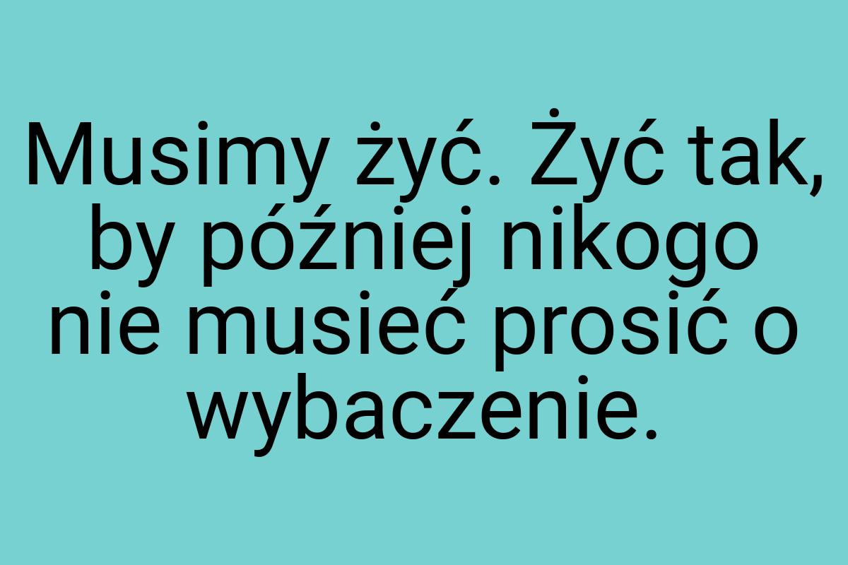 Musimy żyć. Żyć tak, by później nikogo nie musieć prosić o