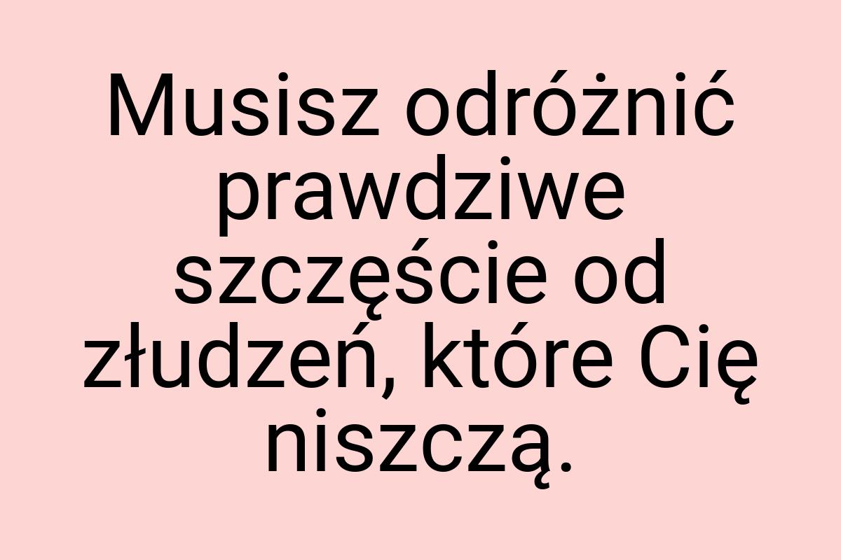 Musisz odróżnić prawdziwe szczęście od złudzeń, które Cię