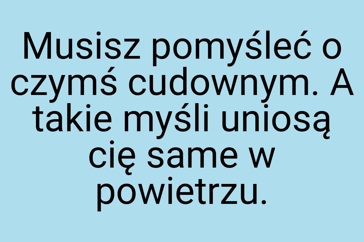 Musisz pomyśleć o czymś cudownym. A takie myśli uniosą cię