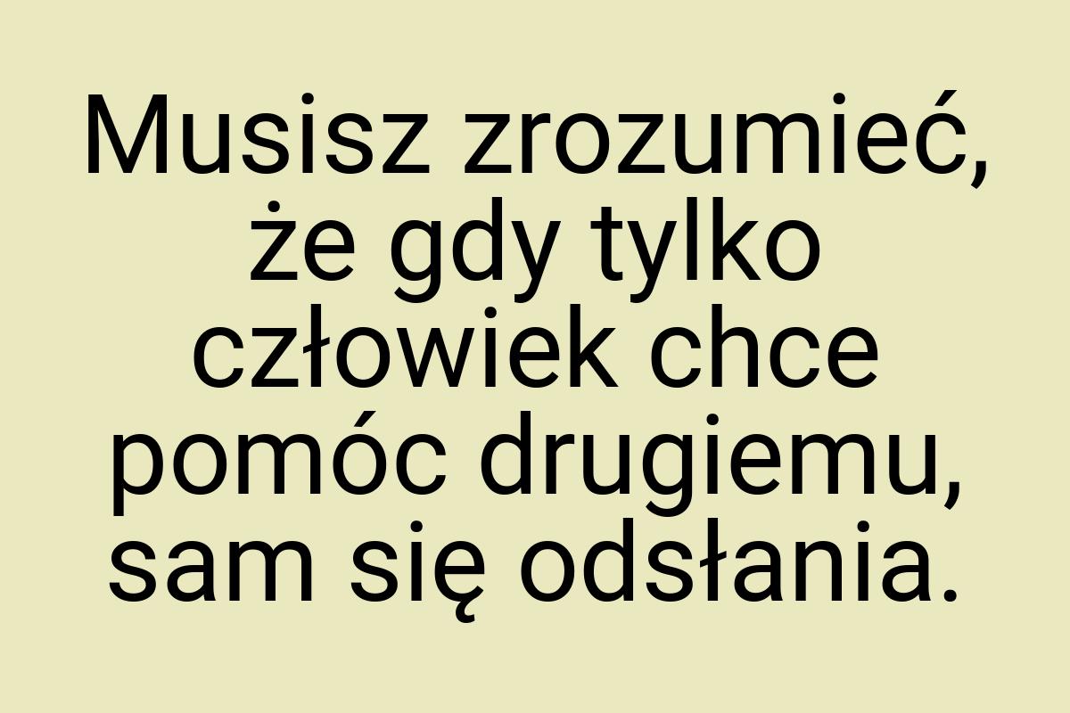 Musisz zrozumieć, że gdy tylko człowiek chce pomóc