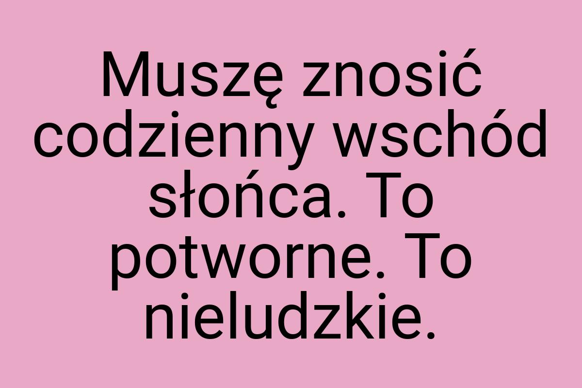 Muszę znosić codzienny wschód słońca. To potworne. To