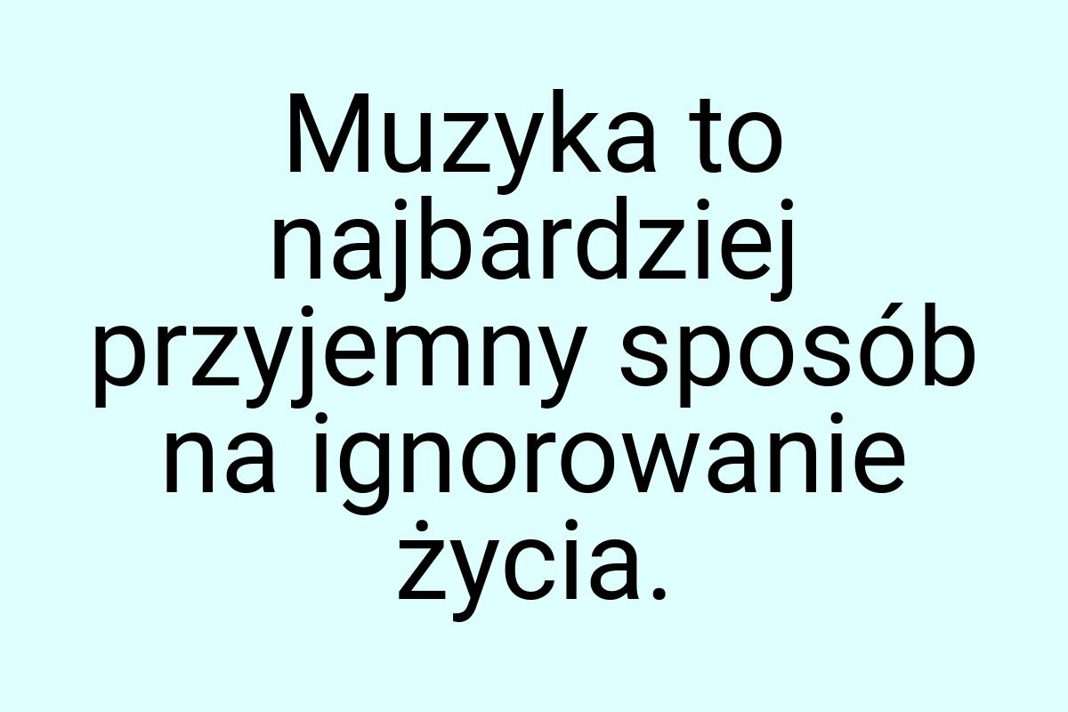 Muzyka to najbardziej przyjemny sposób na ignorowanie życia