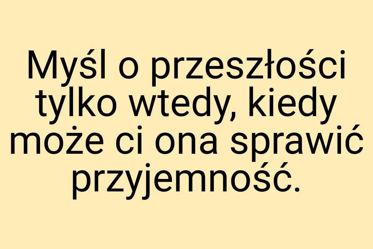 Myśl o przeszłości tylko wtedy, kiedy może ci ona sprawić