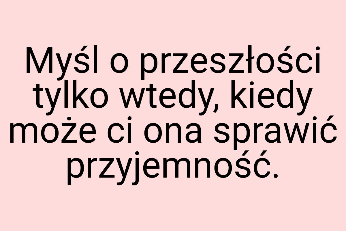 Myśl o przeszłości tylko wtedy, kiedy może ci ona sprawić