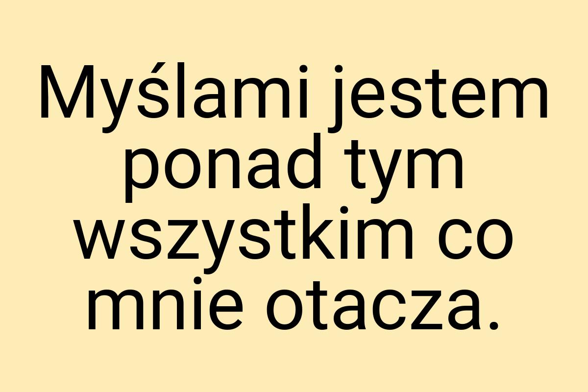 Myślami jestem ponad tym wszystkim co mnie otacza