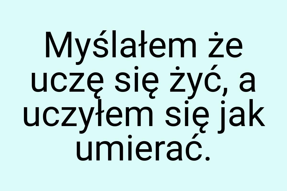 Myślałem że uczę się żyć, a uczyłem się jak umierać