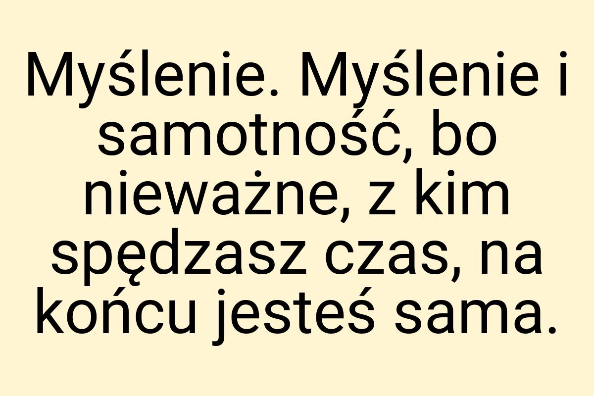 Myślenie. Myślenie i samotność, bo nieważne, z kim spędzasz