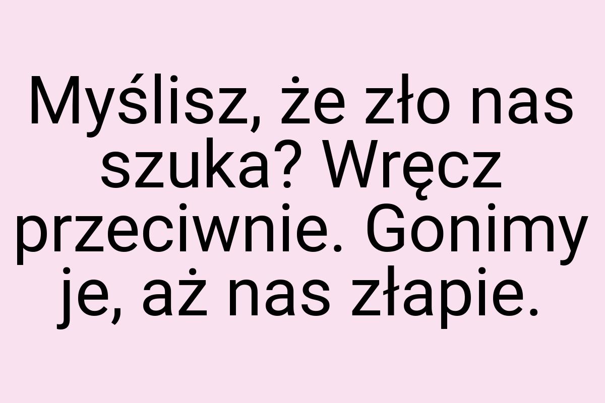 Myślisz, że zło nas szuka? Wręcz przeciwnie. Gonimy je, aż