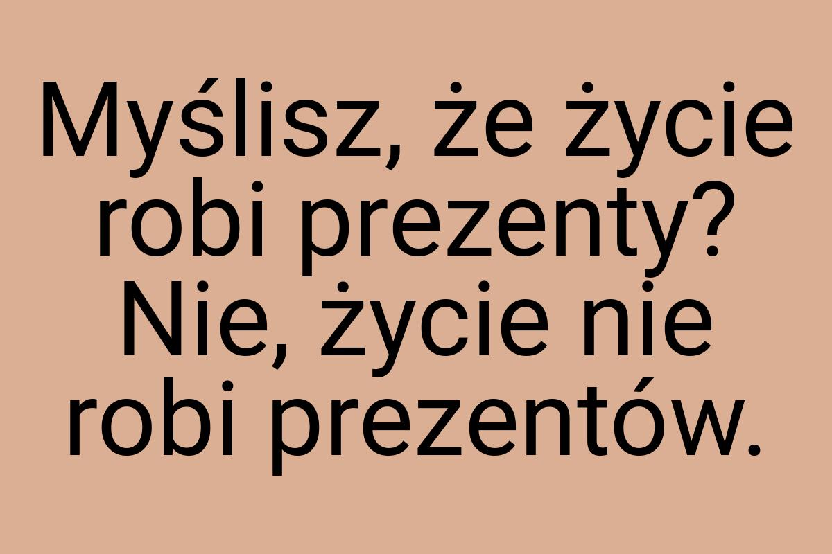 Myślisz, że życie robi prezenty? Nie, życie nie robi