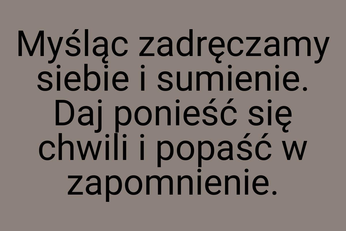 Myśląc zadręczamy siebie i sumienie. Daj ponieść się chwili