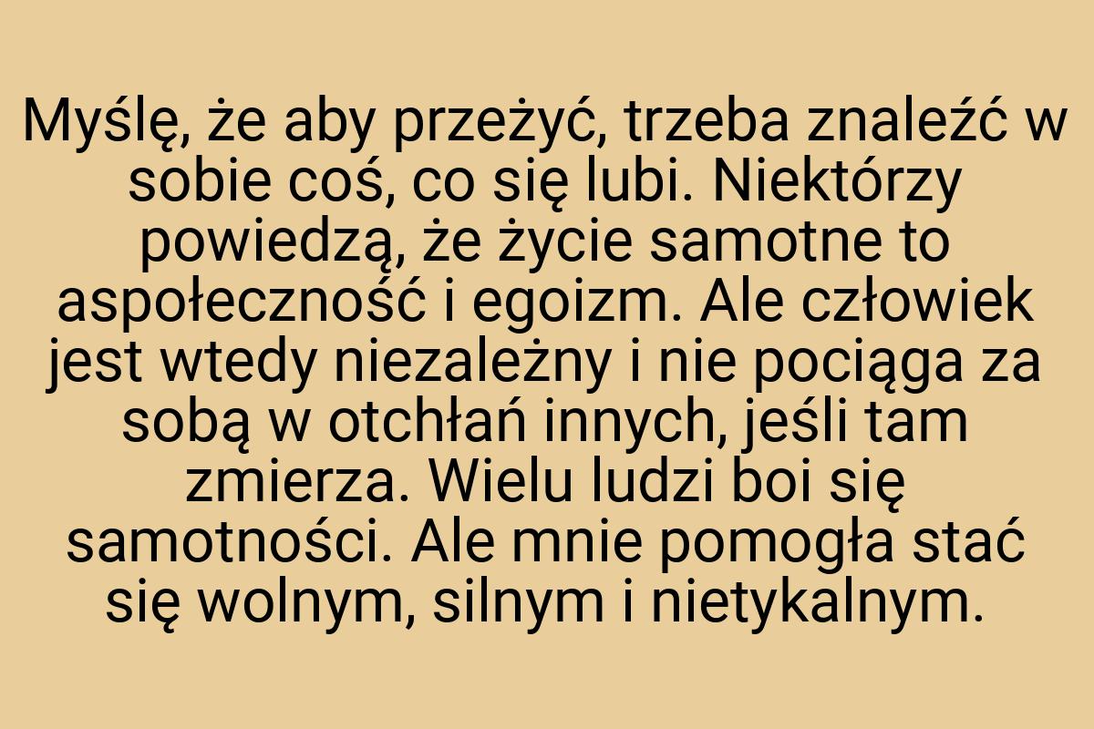 Myślę, że aby przeżyć, trzeba znaleźć w sobie coś, co się