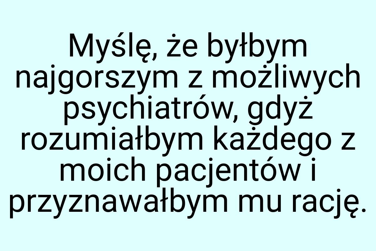 Myślę, że byłbym najgorszym z możliwych psychiatrów, gdyż